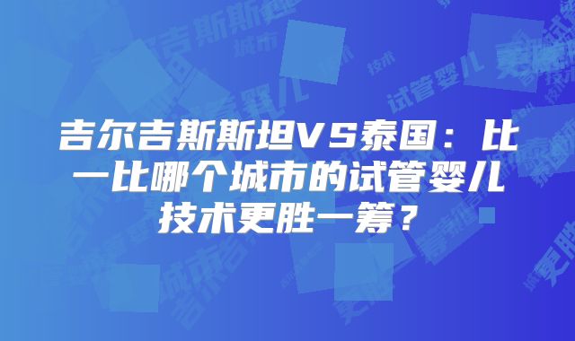 吉尔吉斯斯坦VS泰国：比一比哪个城市的试管婴儿技术更胜一筹？
