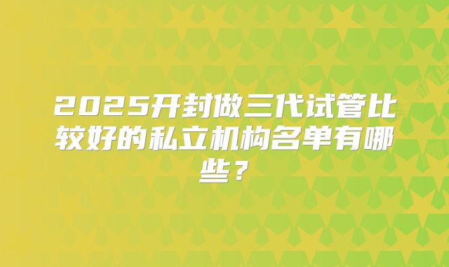 2025开封做三代试管比较好的私立机构名单有哪些?