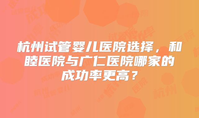杭州试管婴儿医院选择，和睦医院与广仁医院哪家的成功率更高？