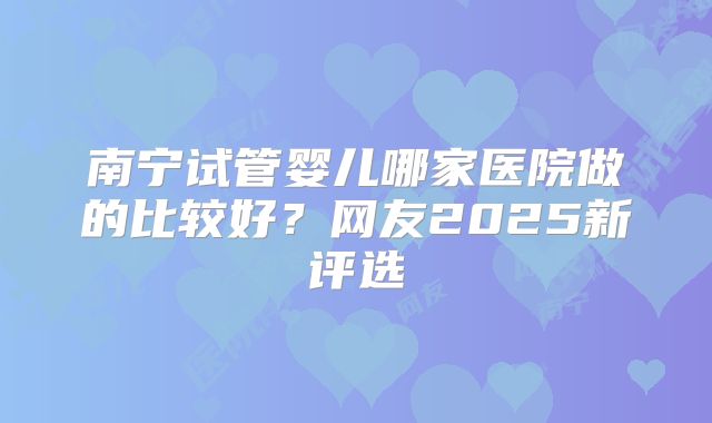 南宁试管婴儿哪家医院做的比较好?网友2025新评选