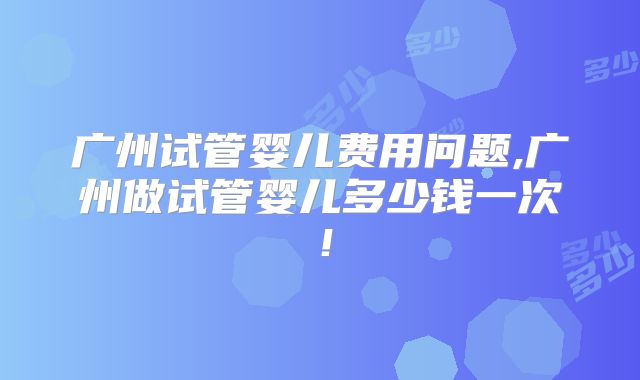 广州试管婴儿费用问题,广州做试管婴儿多少钱一次!