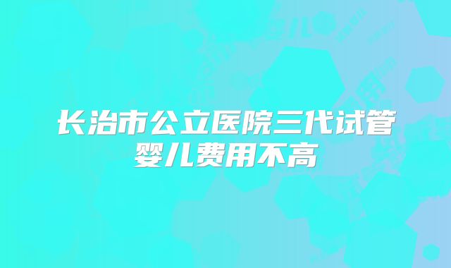 长治市公立医院三代试管婴儿费用不高