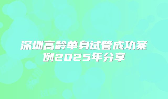深圳高龄单身试管成功案例2025年分享