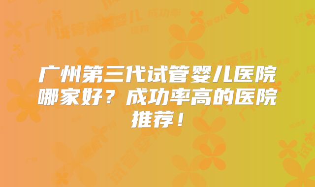 广州第三代试管婴儿医院哪家好?成功率高的医院推荐!