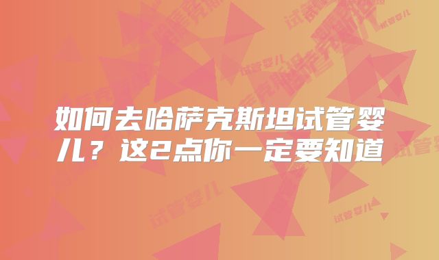 如何去哈萨克斯坦试管婴儿？这2点你一定要知道
