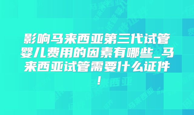 影响马来西亚第三代试管婴儿费用的因素有哪些_马来西亚试管需要什么证件！