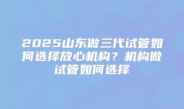 2025山东做三代试管如何选择放心机构？机构做试管如何选择