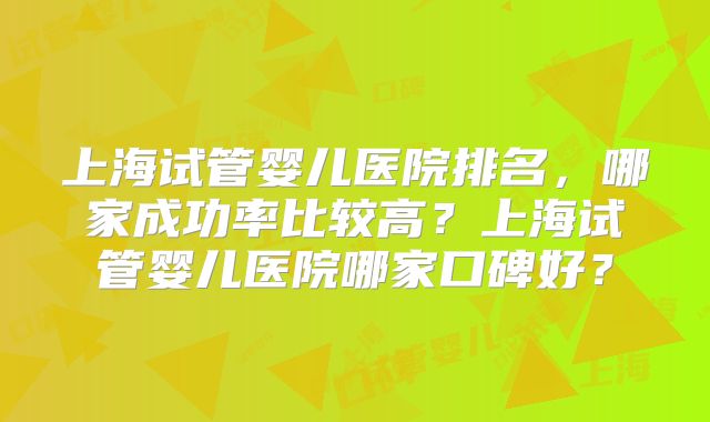 上海试管婴儿医院排名，哪家成功率比较高？上海试管婴儿医院哪家口碑好？