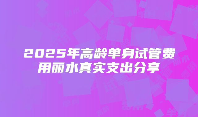 2025年高龄单身试管费用丽水真实支出分享