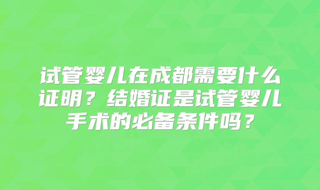 试管婴儿在成都需要什么证明？结婚证是试管婴儿手术的必备条件吗？