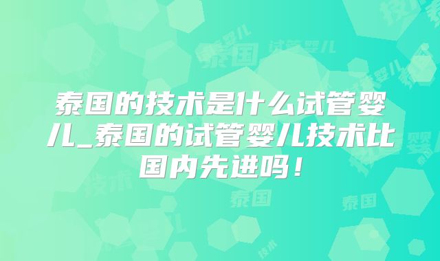 泰国的技术是什么试管婴儿_泰国的试管婴儿技术比国内先进吗！