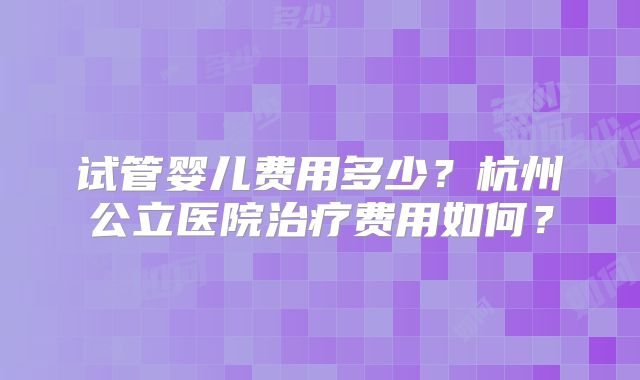 试管婴儿费用多少?杭州公立医院治疗费用如何?