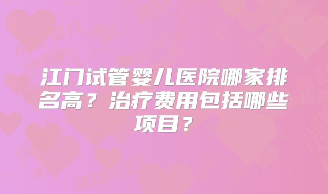 江门试管婴儿医院哪家排名高?治疗费用包括哪些项目?