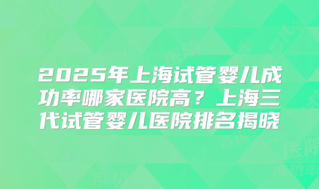 2025年上海试管婴儿成功率哪家医院高？上海三代试管婴儿医院排名揭晓