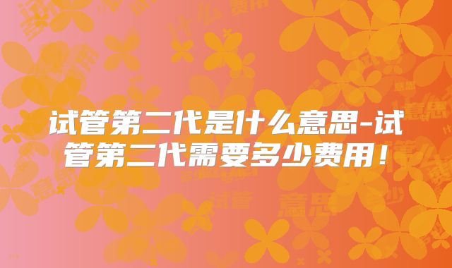 试管第二代是什么意思-试管第二代需要多少费用！