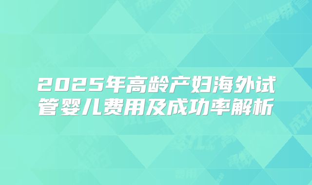 2025年高龄产妇海外试管婴儿费用及成功率解析