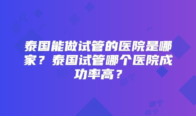 泰国能做试管的医院是哪家?泰国试管哪个医院成功率高?