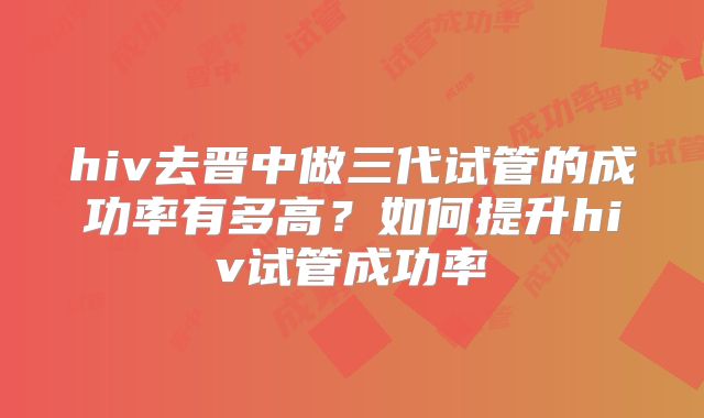 hiv去晋中做三代试管的成功率有多高？如何提升hiv试管成功率