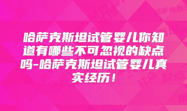 哈萨克斯坦试管婴儿你知道有哪些不可忽视的缺点吗-哈萨克斯坦试管婴儿真实经历！