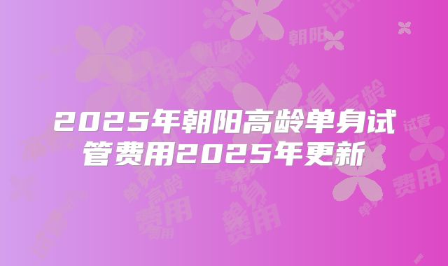 2025年朝阳高龄单身试管费用2025年更新