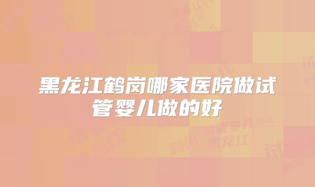 黑龙江鹤岗哪家医院做试管婴儿做的好