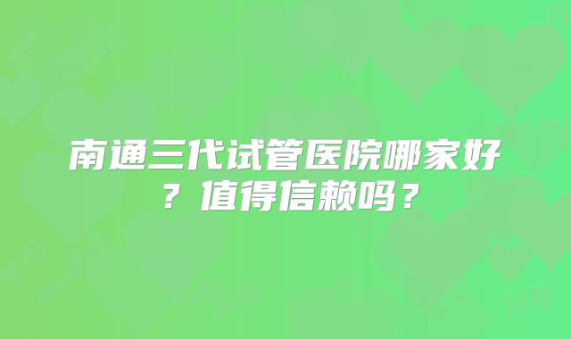 南通三代试管医院哪家好?值得信赖吗?