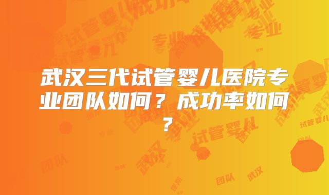 武汉三代试管婴儿医院专业团队如何？成功率如何？