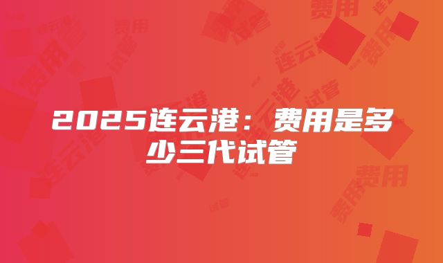 2025连云港:费用是多少三代试管