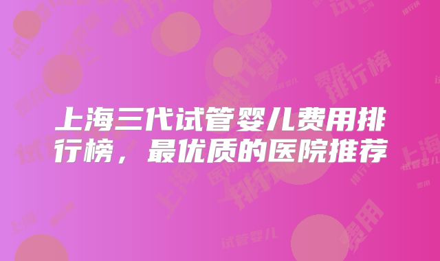 上海三代试管婴儿费用排行榜,最优质的医院推荐