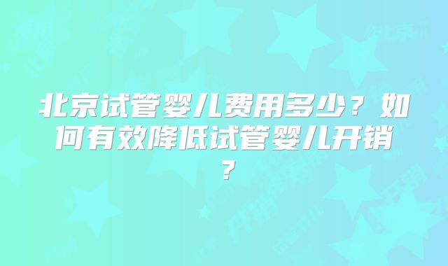 北京试管婴儿费用多少？如何有效降低试管婴儿开销？