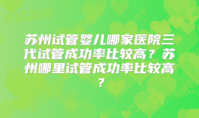 苏州试管婴儿哪家医院三代试管成功率比较高?苏州哪里试管成功率比较高?