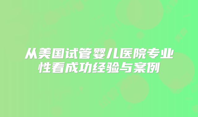 从美国试管婴儿医院专业性看成功经验与案例