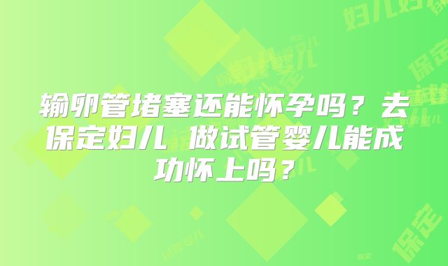 输卵管堵塞还能怀孕吗？去保定妇儿 做试管婴儿能成功怀上吗？