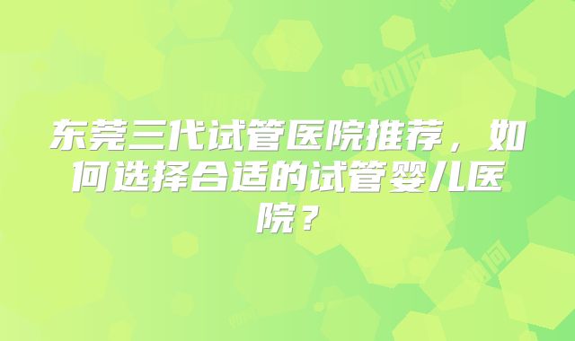 东莞三代试管医院推荐,如何选择合适的试管婴儿医院?