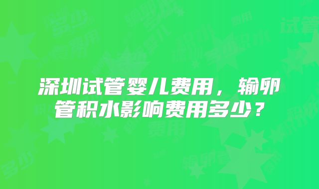 深圳试管婴儿费用，输卵管积水影响费用多少？