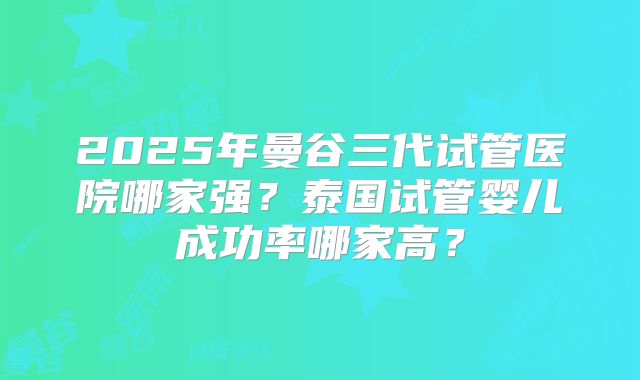 2025年曼谷三代试管医院哪家强?泰国试管婴儿成功率哪家高?