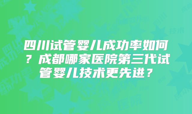 四川试管婴儿成功率如何？成都哪家医院第三代试管婴儿技术更先进？