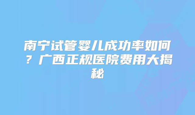南宁试管婴儿成功率如何？广西正规医院费用大揭秘