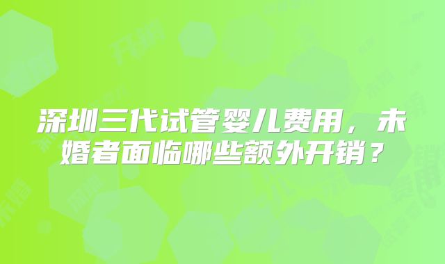 深圳三代试管婴儿费用，未婚者面临哪些额外开销？