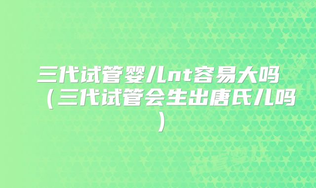 三代试管婴儿nt容易大吗（三代试管会生出唐氏儿吗）