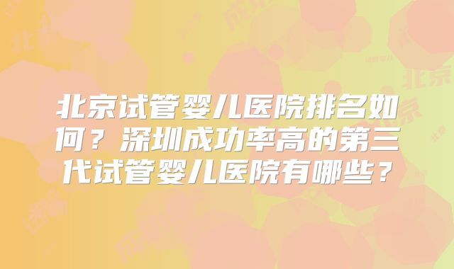 北京试管婴儿医院排名如何?深圳成功率高的第三代试管婴儿医院有哪些?
