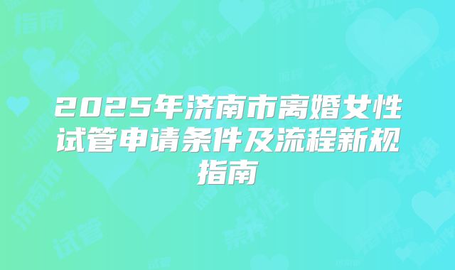 2025年济南市离婚女性试管申请条件及流程新规指南