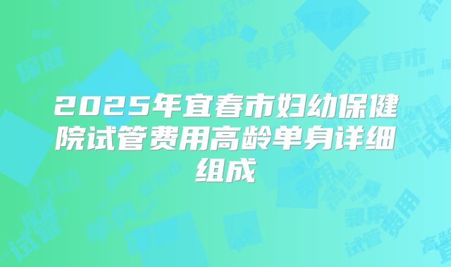 2025年宜春市妇幼保健院试管费用高龄单身详细组成