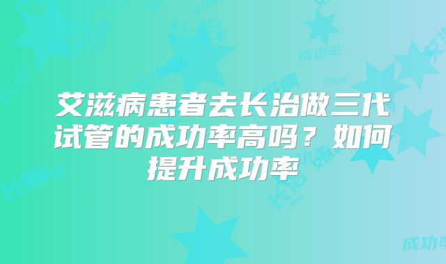 艾滋病患者去长治做三代试管的成功率高吗？如何提升成功率