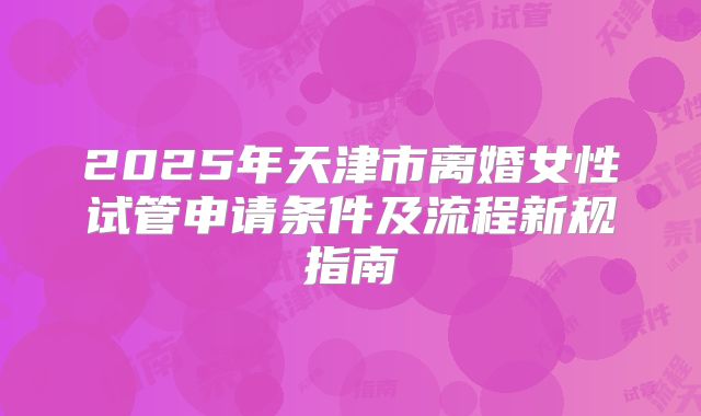 2025年天津市离婚女性试管申请条件及流程新规指南