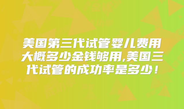 美国第三代试管婴儿费用大概多少金钱够用,美国三代试管的成功率是多少!