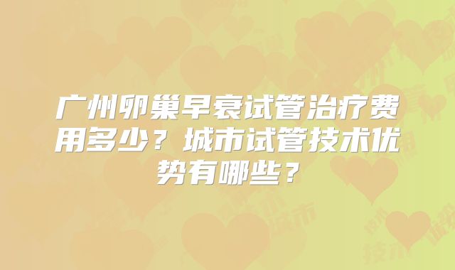 广州卵巢早衰试管治疗费用多少?城市试管技术优势有哪些?
