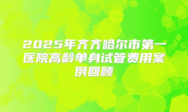 2025年齐齐哈尔市第一医院高龄单身试管费用案例回顾