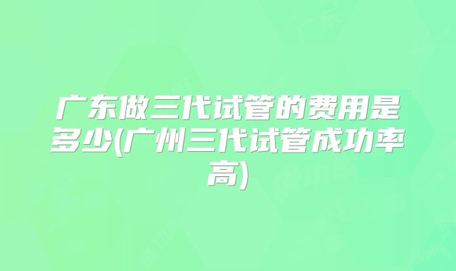 广东做三代试管的费用是多少(广州三代试管成功率高)