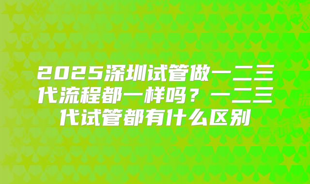 2025深圳试管做一二三代流程都一样吗?一二三代试管都有什么区别